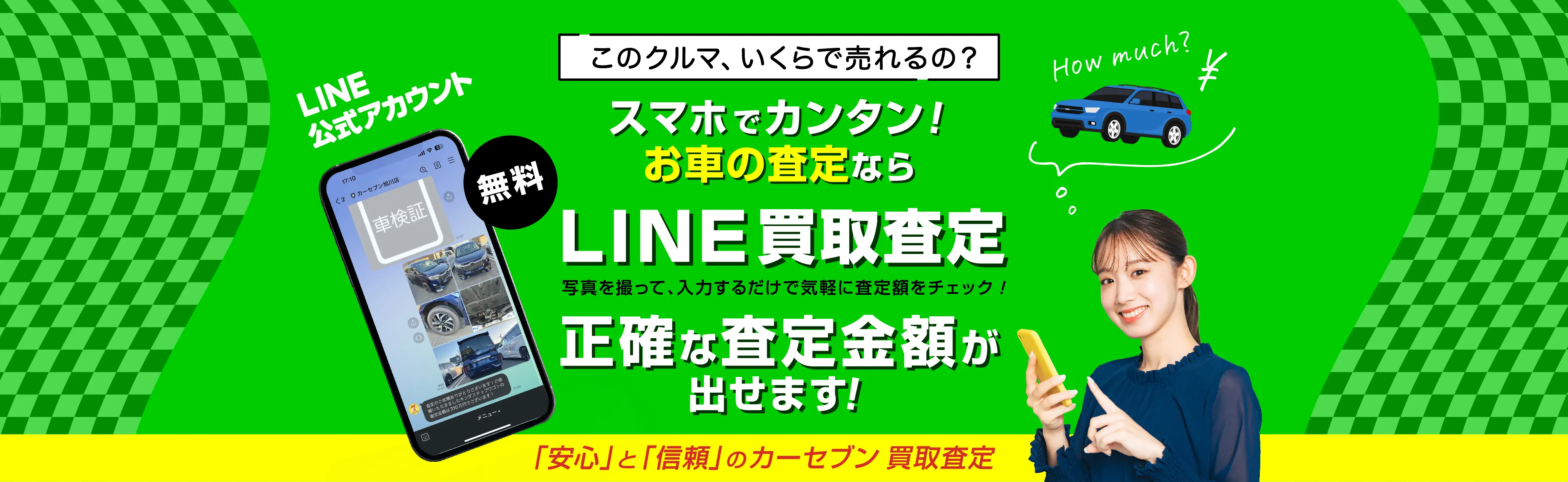 このクルマ、いくらで売れるの？ スマホでカンタン！ お車の査定ならLINE買取査定 写真を撮って、入力するだけで気軽に査定額をチェック！ 正確な査定金額が出せます！ 「安心」と「信頼」のカーセブン 買取査定